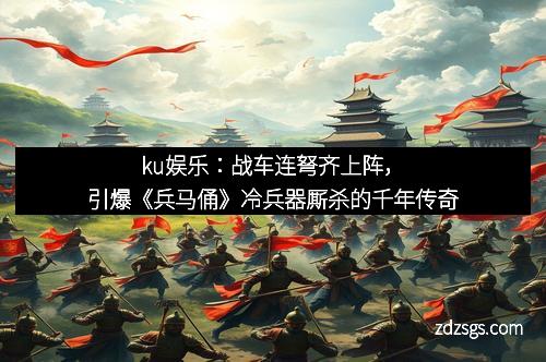 ku娱乐：战车连弩齐上阵，引爆《兵马俑》冷兵器厮杀的千年传奇