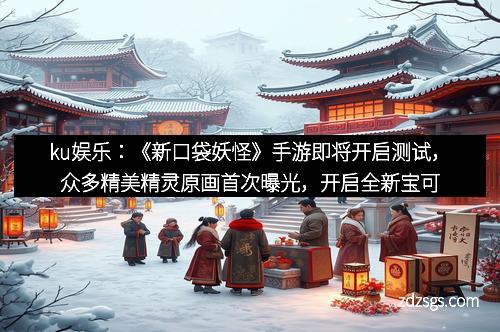ku娱乐：《新口袋妖怪》手游即将开启测试，众多精美精灵原画首次曝光，开启全新宝可梦冒险之旅！