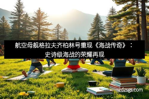 航空母舰格拉夫齐柏林号重现《海战传奇》：史诗级海战的荣耀再现